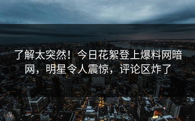 了解太突然！今日花絮登上爆料网暗网，明星令人震惊，评论区炸了