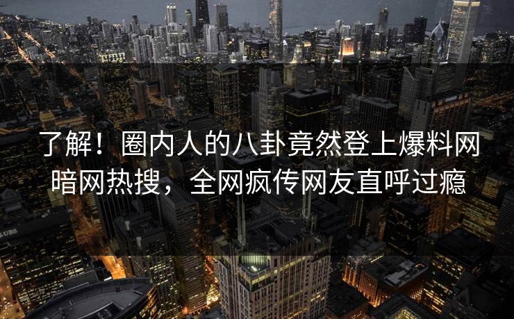 了解!圈内人的八卦竟然登上爆料网暗网热搜,全网疯传网友直呼过瘾