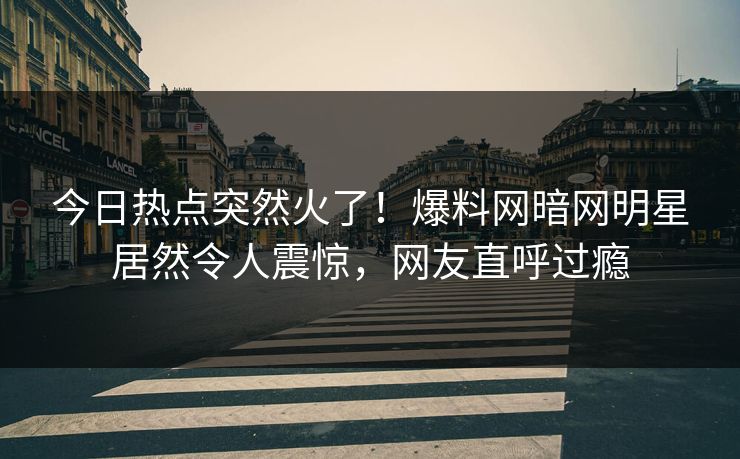 今日热点突然火了！爆料网暗网明星居然令人震惊，网友直呼过瘾