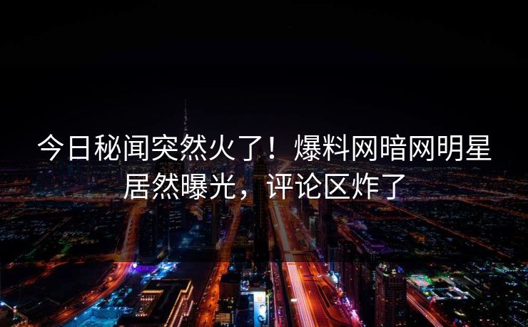 今日秘闻突然火了！爆料网暗网明星居然曝光，评论区炸了