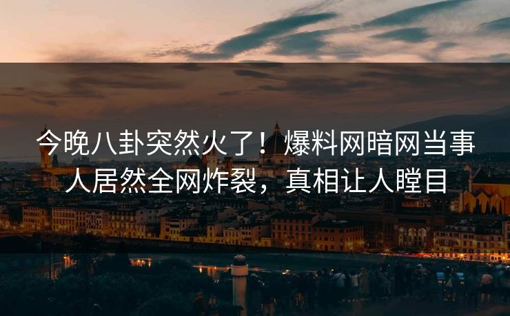 今晚八卦突然火了！爆料网暗网当事人居然全网炸裂，真相让人瞠目
