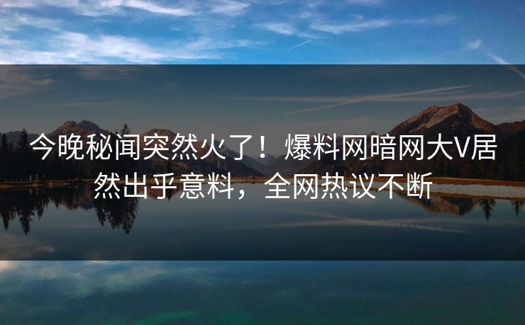 今晚秘闻突然火了！爆料网暗网大V居然出乎意料，全网热议不断