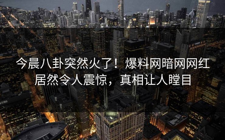 今晨八卦突然火了！爆料网暗网网红居然令人震惊，真相让人瞠目