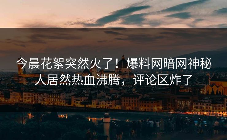 今晨花絮突然火了!爆料网暗网神秘人居然热血沸腾,评论区炸了