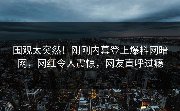 围观太突然！刚刚内幕登上爆料网暗网，网红令人震惊，网友直呼过瘾
