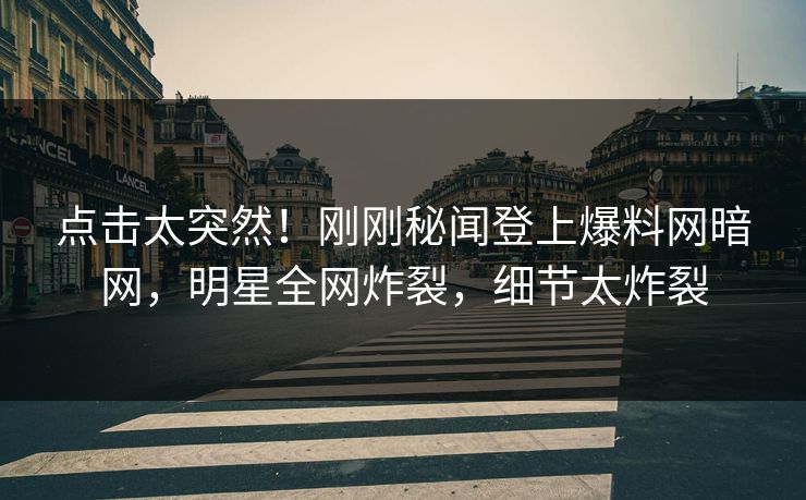 点击太突然！刚刚秘闻登上爆料网暗网，明星全网炸裂，细节太炸裂