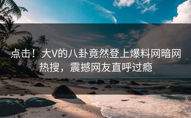 点击！大V的八卦竟然登上爆料网暗网热搜，震撼网友直呼过瘾