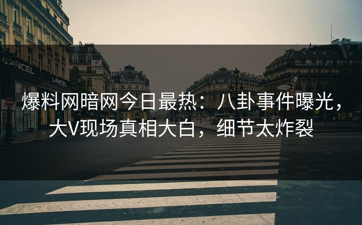 爆料网暗网今日最热：八卦事件曝光，大V现场真相大白，细节太炸裂