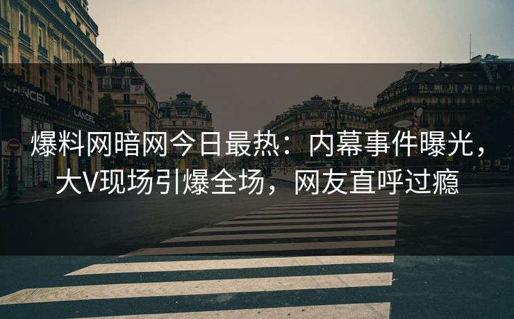 爆料网暗网今日最热：内幕事件曝光，大V现场引爆全场，网友直呼过瘾