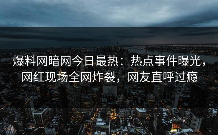 爆料网暗网今日最热：热点事件曝光，网红现场全网炸裂，网友直呼过瘾