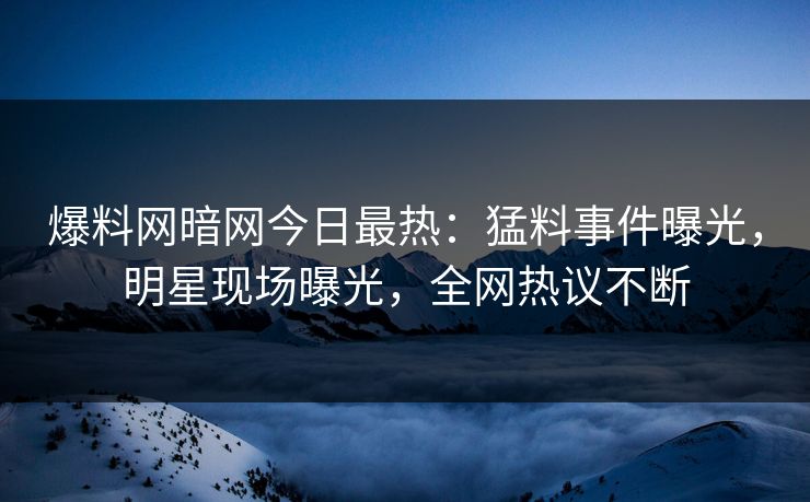 爆料网暗网今日最热：猛料事件曝光，明星现场曝光，全网热议不断