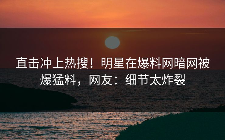 直击冲上热搜！明星在爆料网暗网被爆猛料，网友：细节太炸裂