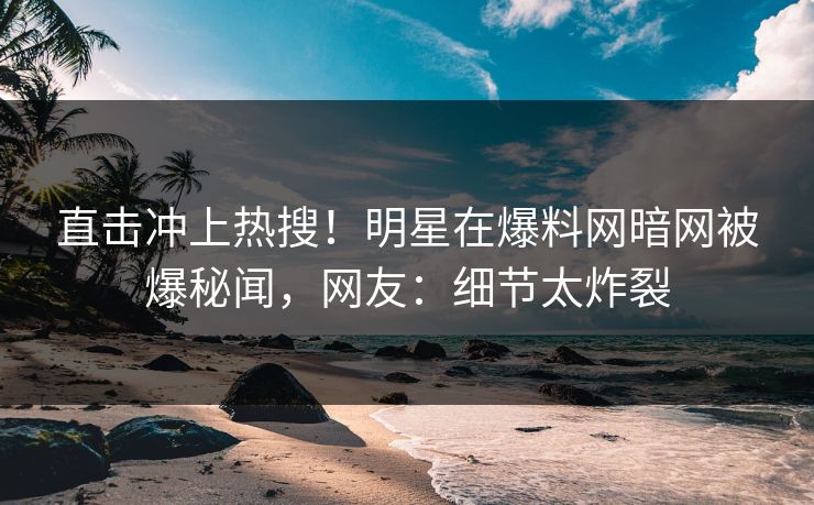 直击冲上热搜!明星在爆料网暗网被爆秘闻,网友:细节太炸裂