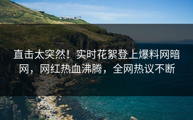 直击太突然！实时花絮登上爆料网暗网，网红热血沸腾，全网热议不断