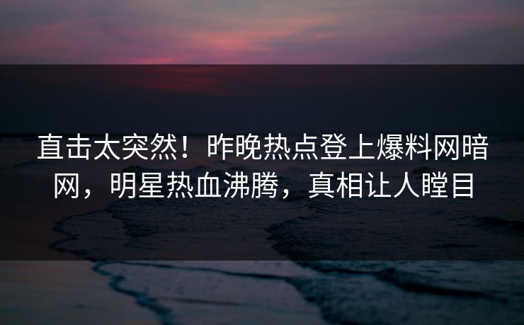 直击太突然！昨晚热点登上爆料网暗网，明星热血沸腾，真相让人瞠目