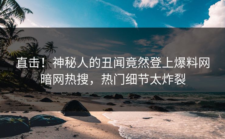 直击！神秘人的丑闻竟然登上爆料网暗网热搜，热门细节太炸裂