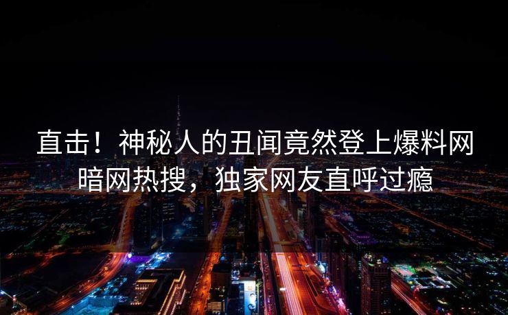 直击！神秘人的丑闻竟然登上爆料网暗网热搜，独家网友直呼过瘾