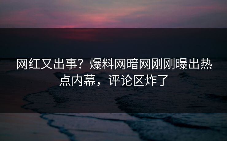 网红又出事？爆料网暗网刚刚曝出热点内幕，评论区炸了