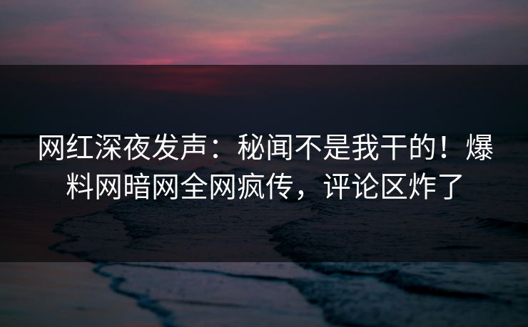 网红深夜发声：秘闻不是我干的！爆料网暗网全网疯传，评论区炸了