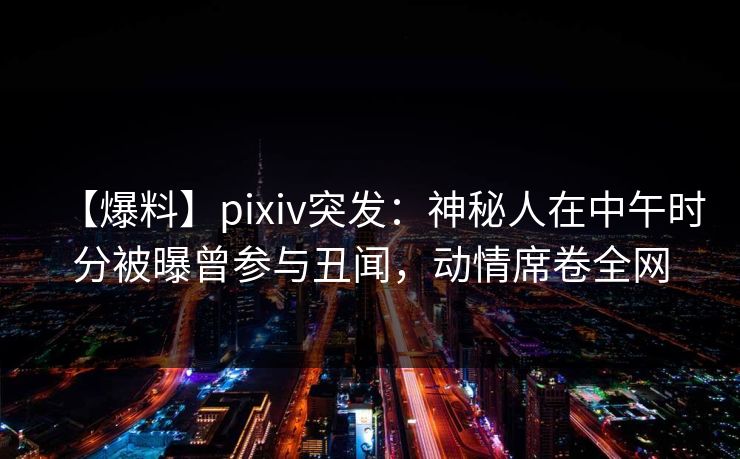 【爆料】pixiv突发：神秘人在中午时分被曝曾参与丑闻，动情席卷全网