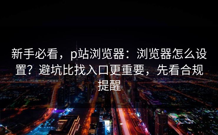 新手必看，p站浏览器：浏览器怎么设置？避坑比找入口更重要，先看合规提醒