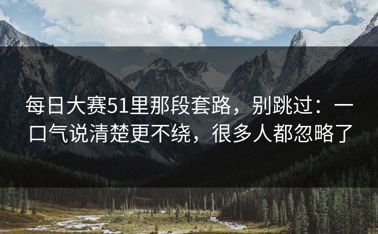 每日大赛51里那段套路，别跳过：一口气说清楚更不绕，很多人都忽略了