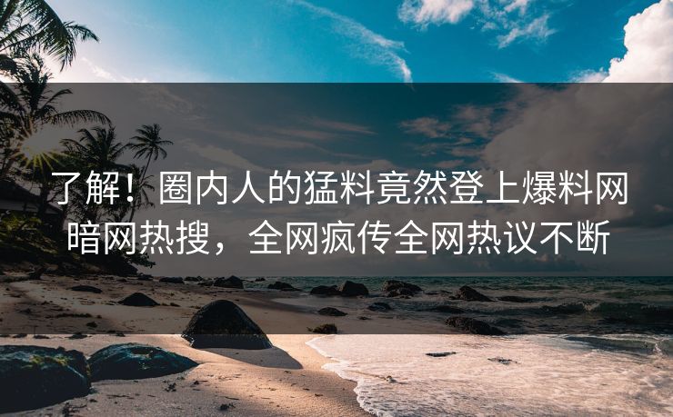了解！圈内人的猛料竟然登上爆料网暗网热搜，全网疯传全网热议不断