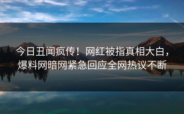 今日丑闻疯传！网红被指真相大白，爆料网暗网紧急回应全网热议不断