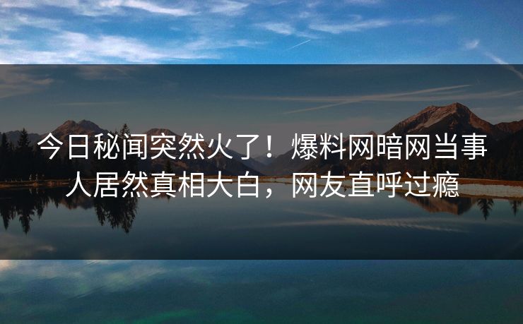 今日秘闻突然火了！爆料网暗网当事人居然真相大白，网友直呼过瘾