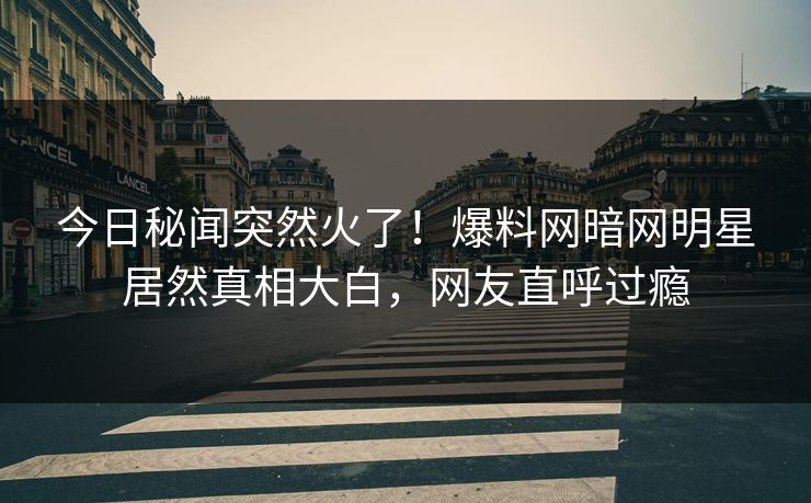 今日秘闻突然火了！爆料网暗网明星居然真相大白，网友直呼过瘾
