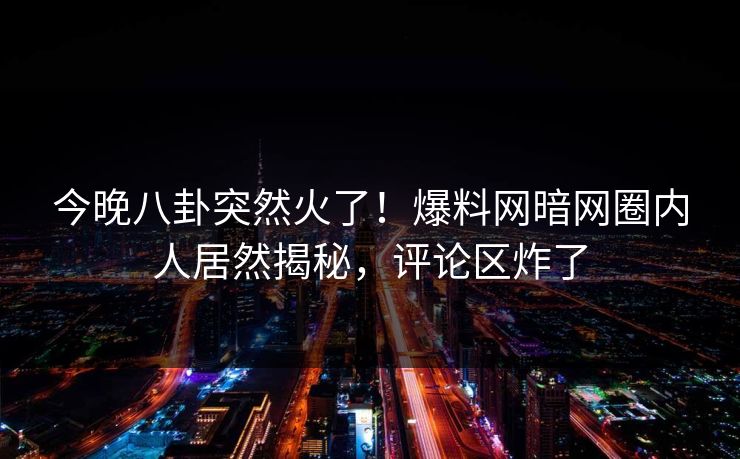 今晚八卦突然火了！爆料网暗网圈内人居然揭秘，评论区炸了