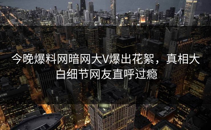 今晚爆料网暗网大V爆出花絮，真相大白细节网友直呼过瘾