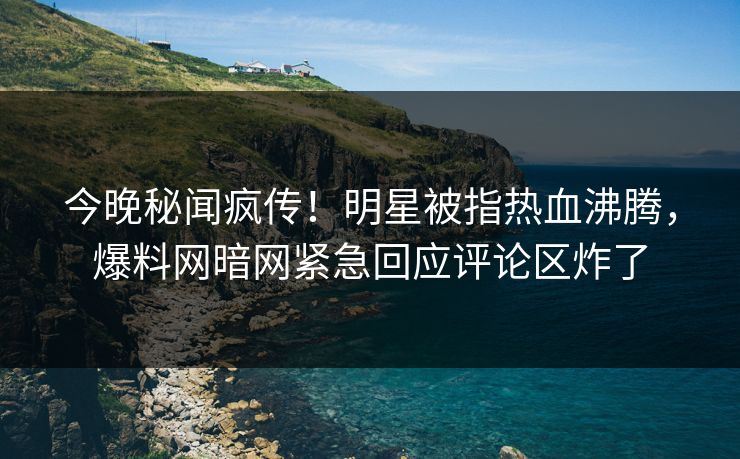 今晚秘闻疯传！明星被指热血沸腾，爆料网暗网紧急回应评论区炸了