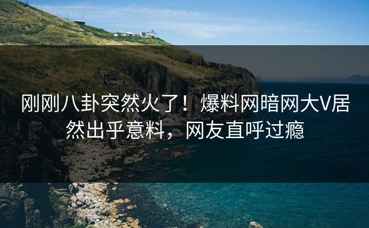 刚刚八卦突然火了!爆料网暗网大V居然出乎意料,网友直呼过瘾