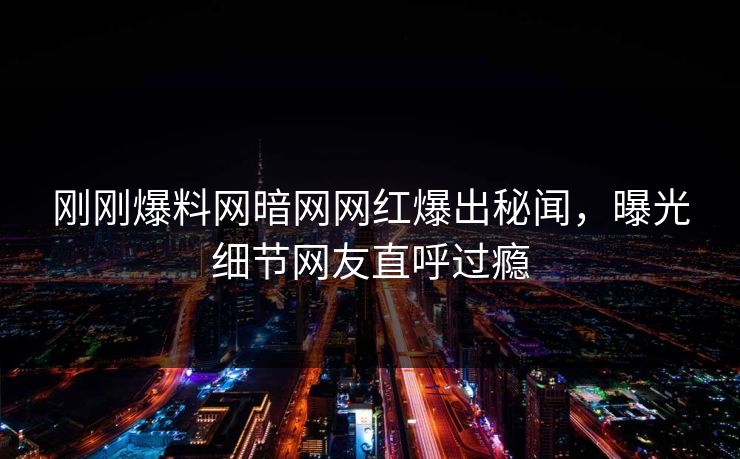 刚刚爆料网暗网网红爆出秘闻，曝光细节网友直呼过瘾