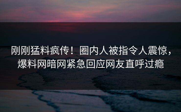刚刚猛料疯传！圈内人被指令人震惊，爆料网暗网紧急回应网友直呼过瘾
