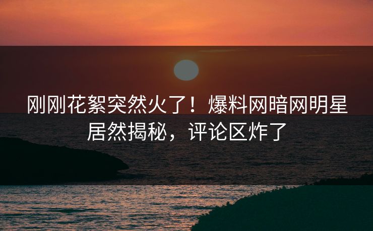刚刚花絮突然火了！爆料网暗网明星居然揭秘，评论区炸了