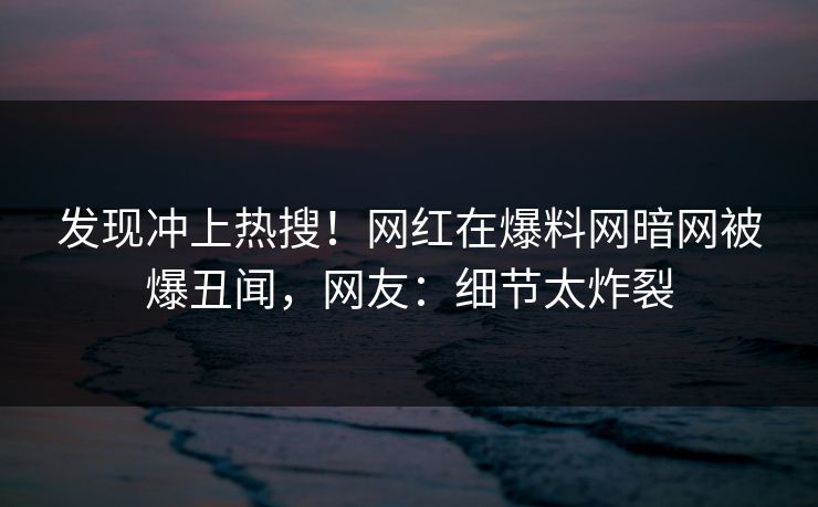 发现冲上热搜！网红在爆料网暗网被爆丑闻，网友：细节太炸裂