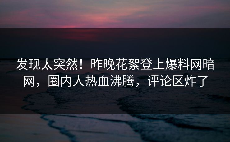 发现太突然！昨晚花絮登上爆料网暗网，圈内人热血沸腾，评论区炸了