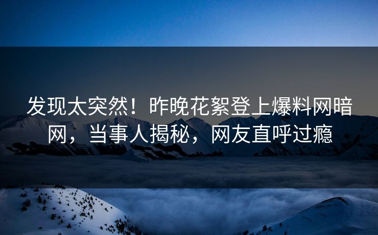 发现太突然！昨晚花絮登上爆料网暗网，当事人揭秘，网友直呼过瘾