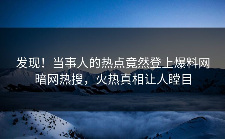 发现！当事人的热点竟然登上爆料网暗网热搜，火热真相让人瞠目