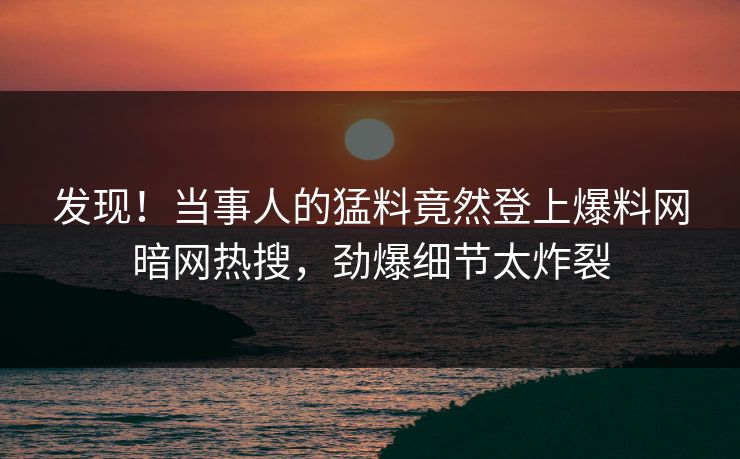 发现！当事人的猛料竟然登上爆料网暗网热搜，劲爆细节太炸裂