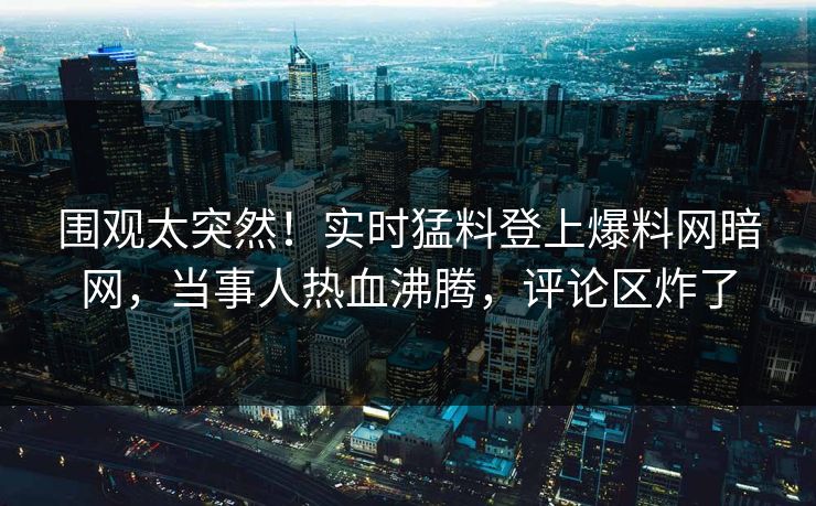 围观太突然!实时猛料登上爆料网暗网,当事人热血沸腾,评论区炸了