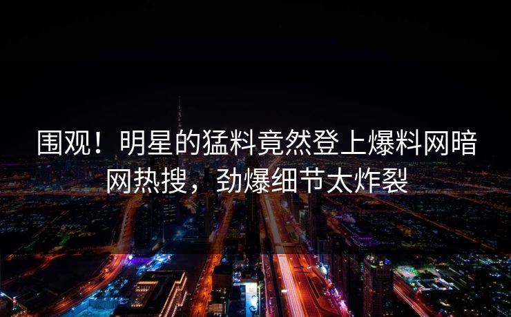 围观！明星的猛料竟然登上爆料网暗网热搜，劲爆细节太炸裂