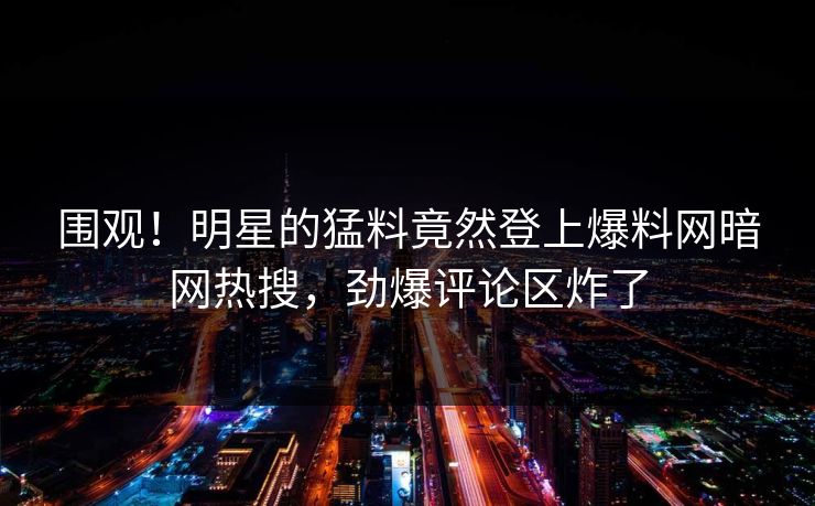 围观！明星的猛料竟然登上爆料网暗网热搜，劲爆评论区炸了