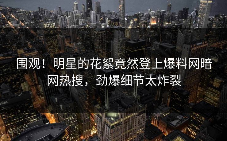 围观！明星的花絮竟然登上爆料网暗网热搜，劲爆细节太炸裂