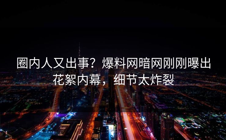 圈内人又出事？爆料网暗网刚刚曝出花絮内幕，细节太炸裂