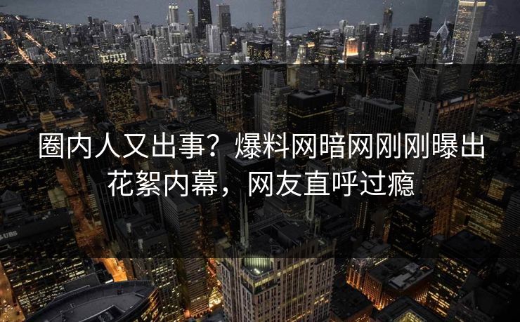 圈内人又出事？爆料网暗网刚刚曝出花絮内幕，网友直呼过瘾