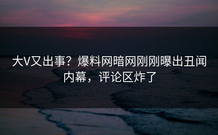 大V又出事？爆料网暗网刚刚曝出丑闻内幕，评论区炸了