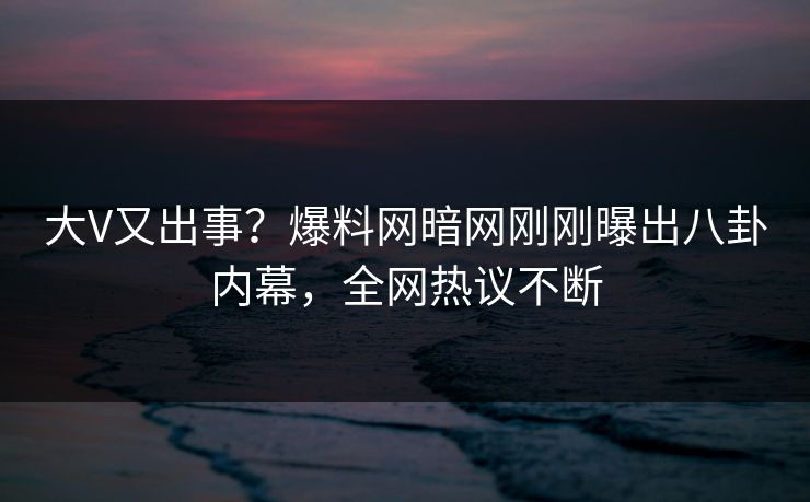 大V又出事？爆料网暗网刚刚曝出八卦内幕，全网热议不断